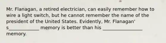 Mr. Flanagan, a retired electrician, can easily remember how to wire a light switch, but he cannot remember the name of the president of the United States. Evidently, Mr. Flanagan' s_____________ memory is better than his _________________ memory.