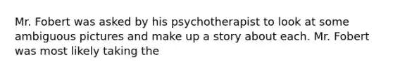 Mr. Fobert was asked by his psychotherapist to look at some ambiguous pictures and make up a story about each. Mr. Fobert was most likely taking the