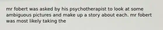 mr fobert was asked by his psychotherapist to look at some ambiguous pictures and make up a story about each. mr fobert was most likely taking the