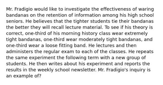 Mr. Fradigio would like to investigate the effectiveness of waring bandanas on the retention of information among his high school seniors. He believes that the tighter students tie their bandanas the better they will recall lecture material. To see if his theory is correct, one-third of his morning history class wear extremely tight bandanas, one-third wear moderately tight bandanas, and one-third wear a loose fitting band. He lectures and then administers the regular exam to each of the classes. He repeats the same experiment the following term with a new group of students. He then writes about his experiment and reports the results in the weekly school newsletter. Mr. Fradigio's inquiry is an example of?