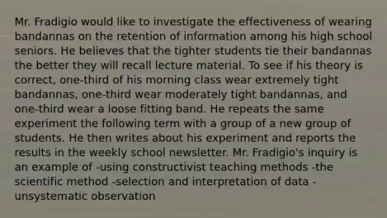 Mr. Fradigio would like to investigate the effectiveness of wearing bandannas on the retention of information among his high school seniors. He believes that the tighter students tie their bandannas the better they will recall lecture material. To see if his theory is correct, one-third of his morning class wear extremely tight bandannas, one-third wear moderately tight bandannas, and one-third wear a loose fitting band. He repeats the same experiment the following term with a group of a new group of students. He then writes about his experiment and reports the results in the weekly school newsletter. Mr. Fradigio's inquiry is an example of -using constructivist teaching methods -the scientific method -selection and interpretation of data -unsystematic observation