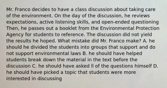 Mr. Franco decides to have a class discussion about taking care of the environment. On the day of the discussion, he reviews expectations, active listening skills, and open-ended questioning Then, he passes out a booklet from the Environmental Protection Agency for students to reference. The discussion did not yield the results he hoped. What mistake did Mr. Franco make? A. he should he divided the students into groups that support and do not support environmental laws B. he should have helped students break down the material in the text before the discussion C. he should have asked ll of the questions himself D. he should have picked a topic that students were more interested in discussing