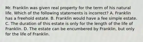 Mr. Franklin was given real property for the term of his natural life. Which of the following statements is incorrect? A. Franklin has a freehold estate. B. Franklin would have a fee simple estate. C. The duration of this estate is only for the length of the life of Franklin. D. The estate can be encumbered by Franklin, but only for the life of Franklin.