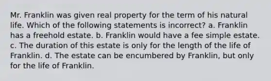 Mr. Franklin was given real property for the term of his natural life. Which of the following statements is incorrect? a. Franklin has a freehold estate. b. Franklin would have a fee simple estate. c. The duration of this estate is only for the length of the life of Franklin. d. The estate can be encumbered by Franklin, but only for the life of Franklin.