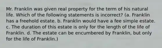 Mr. Franklin was given real property for the term of his natural life. Which of the following statements is incorrect? (a. Franklin has a freehold estate. b. Franklin would have a fee simple estate. c. The duration of this estate is only for the length of the life of Franklin. d. The estate can be encumbered by Franklin, but only for the life of Franklin.)