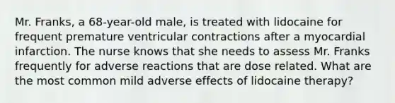 Mr. Franks, a 68-year-old male, is treated with lidocaine for frequent premature ventricular contractions after a myocardial infarction. The nurse knows that she needs to assess Mr. Franks frequently for adverse reactions that are dose related. What are the most common mild adverse effects of lidocaine therapy?