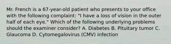 Mr. French is a 67-year-old patient who presents to your office with the following complaint: "I have a loss of vision in the outer half of each eye." Which of the following underlying problems should the examiner consider? A. Diabetes B. Pituitary tumor C. Glaucoma D. Cytomegalovirus (CMV) infection