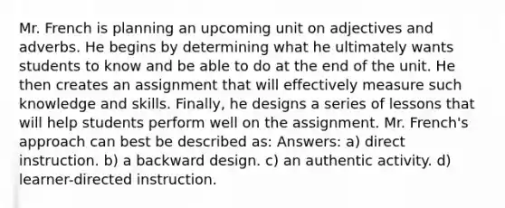 Mr. French is planning an upcoming unit on adjectives and adverbs. He begins by determining what he ultimately wants students to know and be able to do at the end of the unit. He then creates an assignment that will effectively measure such knowledge and skills. Finally, he designs a series of lessons that will help students perform well on the assignment. Mr. French's approach can best be described as: Answers: a) direct instruction. b) a backward design. c) an authentic activity. d) learner-directed instruction.