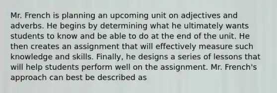 Mr. French is planning an upcoming unit on adjectives and adverbs. He begins by determining what he ultimately wants students to know and be able to do at the end of the unit. He then creates an assignment that will effectively measure such knowledge and skills. Finally, he designs a series of lessons that will help students perform well on the assignment. Mr. French's approach can best be described as