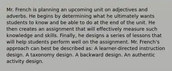 Mr. French is planning an upcoming unit on adjectives and adverbs. He begins by determining what he ultimately wants students to know and be able to do at the end of the unit. He then creates an assignment that will effectively measure such knowledge and skills. Finally, he designs a series of lessons that will help students perform well on the assignment. Mr. French's approach can best be described as: A learner-directed instruction design. A taxonomy design. A backward design. An authentic activity design.
