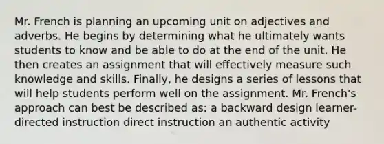 Mr. French is planning an upcoming unit on adjectives and adverbs. He begins by determining what he ultimately wants students to know and be able to do at the end of the unit. He then creates an assignment that will effectively measure such knowledge and skills. Finally, he designs a series of lessons that will help students perform well on the assignment. Mr. French's approach can best be described as: a backward design learner-directed instruction direct instruction an authentic activity