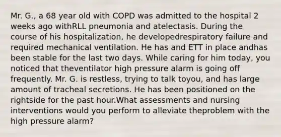 Mr. G., a 68 year old with COPD was admitted to the hospital 2 weeks ago withRLL pneumonia and atelectasis. During the course of his hospitalization, he developedrespiratory failure and required mechanical ventilation. He has and ETT in place andhas been stable for the last two days. While caring for him today, you noticed that theventilator high pressure alarm is going off frequently. Mr. G. is restless, trying to talk toyou, and has large amount of tracheal secretions. He has been positioned on the rightside for the past hour.What assessments and nursing interventions would you perform to alleviate theproblem with the high pressure alarm?