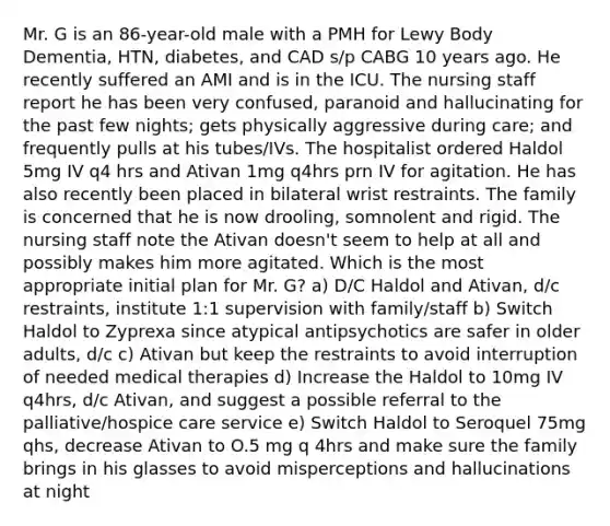 Mr. G is an 86-year-old male with a PMH for Lewy Body Dementia, HTN, diabetes, and CAD s/p CABG 10 years ago. He recently suffered an AMI and is in the ICU. The nursing staff report he has been very confused, paranoid and hallucinating for the past few nights; gets physically aggressive during care; and frequently pulls at his tubes/IVs. The hospitalist ordered Haldol 5mg IV q4 hrs and Ativan 1mg q4hrs prn IV for agitation. He has also recently been placed in bilateral wrist restraints. The family is concerned that he is now drooling, somnolent and rigid. The nursing staff note the Ativan doesn't seem to help at all and possibly makes him more agitated. Which is the most appropriate initial plan for Mr. G? a) D/C Haldol and Ativan, d/c restraints, institute 1:1 supervision with family/staff b) Switch Haldol to Zyprexa since atypical antipsychotics are safer in older adults, d/c c) Ativan but keep the restraints to avoid interruption of needed medical therapies d) Increase the Haldol to 10mg IV q4hrs, d/c Ativan, and suggest a possible referral to the palliative/hospice care service e) Switch Haldol to Seroquel 75mg qhs, decrease Ativan to O.5 mg q 4hrs and make sure the family brings in his glasses to avoid misperceptions and hallucinations at night