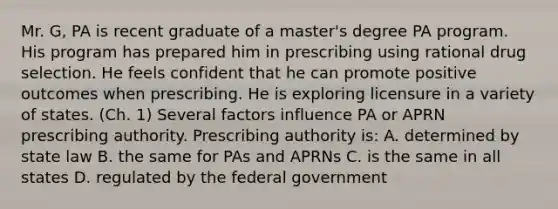 Mr. G, PA is recent graduate of a master's degree PA program. His program has prepared him in prescribing using rational drug selection. He feels confident that he can promote positive outcomes when prescribing. He is exploring licensure in a variety of states. (Ch. 1) Several factors influence PA or APRN prescribing authority. Prescribing authority is: A. determined by state law B. the same for PAs and APRNs C. is the same in all states D. regulated by the federal government