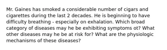 Mr. Gaines has smoked a considerable number of cigars and cigarettes during the last 2 decades. He is beginning to have difficulty breathing - especially on exhalation. Which broad category of diseases may he be exhibiting symptoms ot? What other diseases may he be at risk for? What are the physiologic mechanisms of these diseases?