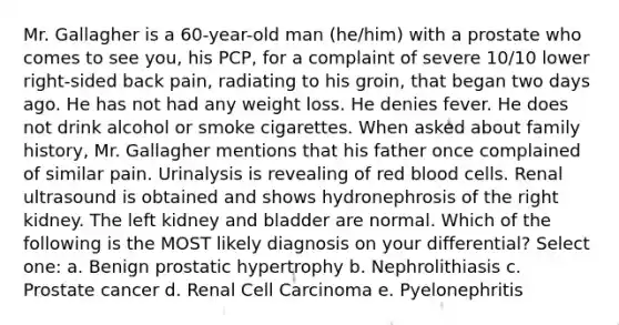 Mr. Gallagher is a 60-year-old man (he/him) with a prostate who comes to see you, his PCP, for a complaint of severe 10/10 lower right-sided back pain, radiating to his groin, that began two days ago. He has not had any weight loss. He denies fever. He does not drink alcohol or smoke cigarettes. When asked about family history, Mr. Gallagher mentions that his father once complained of similar pain. Urinalysis is revealing of red blood cells. Renal ultrasound is obtained and shows hydronephrosis of the right kidney. The left kidney and bladder are normal. Which of the following is the MOST likely diagnosis on your differential? Select one: a. Benign prostatic hypertrophy b. Nephrolithiasis c. Prostate cancer d. Renal Cell Carcinoma e. Pyelonephritis