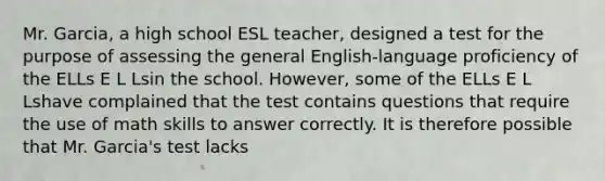 Mr. Garcia, a high school ESL teacher, designed a test for the purpose of assessing the general English-language proficiency of the ELLs E L Lsin the school. However, some of the ELLs E L Lshave complained that the test contains questions that require the use of math skills to answer correctly. It is therefore possible that Mr. Garcia's test lacks