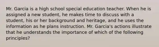 Mr. Garcia is a high school special education teacher. When he is assigned a new student, he makes time to discuss with a student, his or her background and heritage, and he uses the information as he plans instruction. Mr. Garcia's actions illustrate that he understands the importance of which of the following principles?