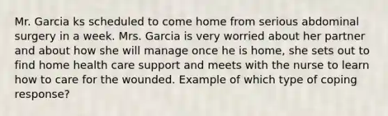 Mr. Garcia ks scheduled to come home from serious abdominal surgery in a week. Mrs. Garcia is very worried about her partner and about how she will manage once he is home, she sets out to find home health care support and meets with the nurse to learn how to care for the wounded. Example of which type of coping response?