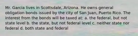 Mr. Garcia lives in Scottsdale, Arizona. He owns general obligation bonds issued by the city of San Juan, Puerto Rico. The interest from the bonds will be taxed at: a. the federal, but not state level b. the state, but not federal level c. neither state nor federal d. both state and federal