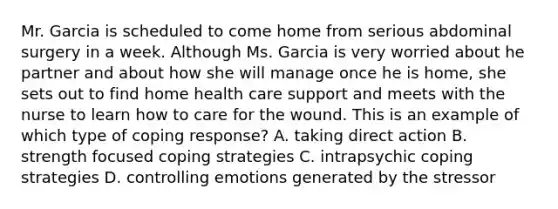 Mr. Garcia is scheduled to come home from serious abdominal surgery in a week. Although Ms. Garcia is very worried about he partner and about how she will manage once he is home, she sets out to find home health care support and meets with the nurse to learn how to care for the wound. This is an example of which type of coping response? A. taking direct action B. strength focused coping strategies C. intrapsychic coping strategies D. controlling emotions generated by the stressor