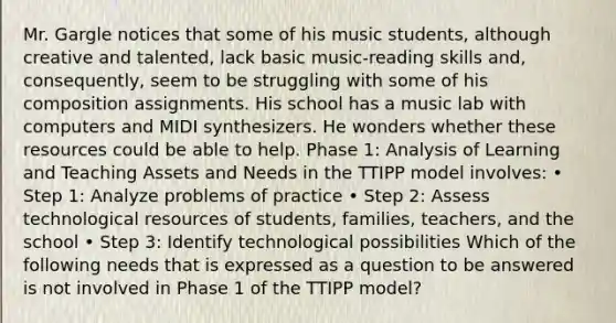 Mr. Gargle notices that some of his music students, although creative and talented, lack basic music-reading skills and, consequently, seem to be struggling with some of his composition assignments. His school has a music lab with computers and MIDI synthesizers. He wonders whether these resources could be able to help. Phase 1: Analysis of Learning and Teaching Assets and Needs in the TTIPP model involves: • Step 1: Analyze problems of practice • Step 2: Assess technological resources of students, families, teachers, and the school • Step 3: Identify technological possibilities Which of the following needs that is expressed as a question to be answered is not involved in Phase 1 of the TTIPP model?