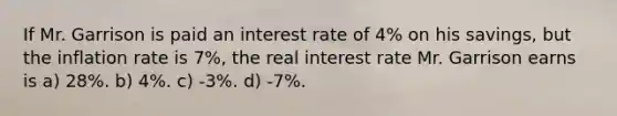 If Mr. Garrison is paid an interest rate of 4% on his savings, but the inflation rate is 7%, the real interest rate Mr. Garrison earns is a) 28%. b) 4%. c) -3%. d) -7%.