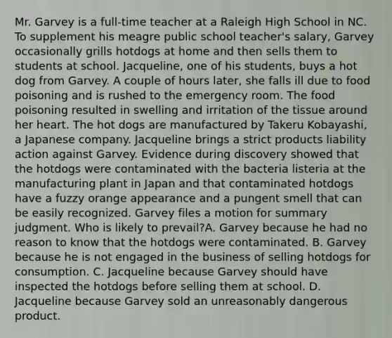 Mr. Garvey is a full-time teacher at a Raleigh High School in NC. To supplement his meagre public school teacher's salary, Garvey occasionally grills hotdogs at home and then sells them to students at school. Jacqueline, one of his students, buys a hot dog from Garvey. A couple of hours later, she falls ill due to food poisoning and is rushed to the emergency room. The food poisoning resulted in swelling and irritation of the tissue around her heart. The hot dogs are manufactured by Takeru Kobayashi, a Japanese company. Jacqueline brings a strict products liability action against Garvey. Evidence during discovery showed that the hotdogs were contaminated with the bacteria listeria at the manufacturing plant in Japan and that contaminated hotdogs have a fuzzy orange appearance and a pungent smell that can be easily recognized. Garvey files a motion for summary judgment. Who is likely to prevail?A. Garvey because he had no reason to know that the hotdogs were contaminated. B. Garvey because he is not engaged in the business of selling hotdogs for consumption. C. Jacqueline because Garvey should have inspected the hotdogs before selling them at school. D. Jacqueline because Garvey sold an unreasonably dangerous product.