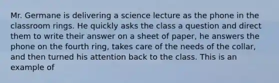 Mr. Germane is delivering a science lecture as the phone in the classroom rings. He quickly asks the class a question and direct them to write their answer on a sheet of paper, he answers the phone on the fourth ring, takes care of the needs of the collar, and then turned his attention back to the class. This is an example of