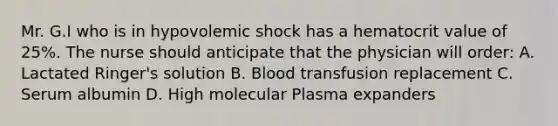 Mr. G.I who is in hypovolemic shock has a hematocrit value of 25%. The nurse should anticipate that the physician will order: A. Lactated Ringer's solution B. Blood transfusion replacement C. Serum albumin D. High molecular Plasma expanders