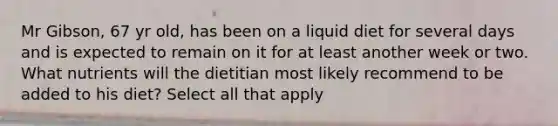 Mr Gibson, 67 yr old, has been on a liquid diet for several days and is expected to remain on it for at least another week or two. What nutrients will the dietitian most likely recommend to be added to his diet? Select all that apply