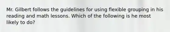 Mr. Gilbert follows the guidelines for using flexible grouping in his reading and math lessons. Which of the following is he most likely to​ do?