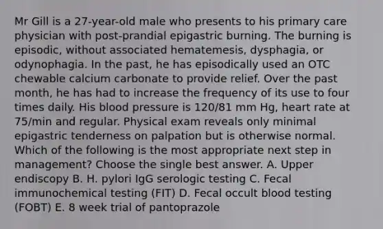 Mr Gill is a 27-year-old male who presents to his primary care physician with post-prandial epigastric burning. The burning is episodic, without associated hematemesis, dysphagia, or odynophagia. In the past, he has episodically used an OTC chewable calcium carbonate to provide relief. Over the past month, he has had to increase the frequency of its use to four times daily. His blood pressure is 120/81 mm Hg, heart rate at 75/min and regular. Physical exam reveals only minimal epigastric tenderness on palpation but is otherwise normal. Which of the following is the most appropriate next step in management? Choose the single best answer. A. Upper endiscopy B. H. pylori IgG serologic testing C. Fecal immunochemical testing (FIT) D. Fecal occult blood testing (FOBT) E. 8 week trial of pantoprazole