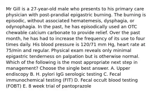 Mr Gill is a 27-year-old male who presents to his primary care physician with post-prandial epigastric burning. The burning is episodic, without associated hematemesis, dysphagia, or odynophagia. In the past, he has episodically used an OTC chewable calcium carbonate to provide relief. Over the past month, he has had to increase the frequency of its use to four times daily. His blood pressure is 120/71 mm Hg, heart rate at 75/min and regular. Physical exam reveals only minimal epigastric tenderness on palpation but is otherwise normal. Which of the following is the most appropriate next step in management? Choose the single best answer. A. Upper endiscopy B. H. pylori IgG serologic testing C. Fecal immunochemical testing (FIT) D. Fecal occult blood testing (FOBT) E. 8 week trial of pantoprazole