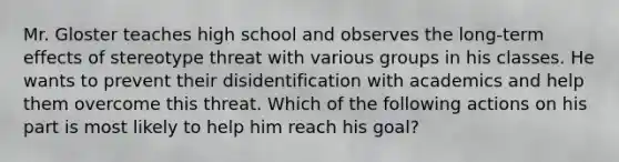 Mr. Gloster teaches high school and observes the long-term effects of stereotype threat with various groups in his classes. He wants to prevent their disidentification with academics and help them overcome this threat. Which of the following actions on his part is most likely to help him reach his goal?