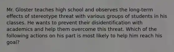 Mr. Gloster teaches high school and observes the long-term effects of stereotype threat with various groups of students in his classes. He wants to prevent their disidentification with academics and help them overcome this threat. Which of the following actions on his part is most likely to help him reach his goal?