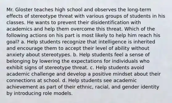 Mr. Gloster teaches high school and observes the long-term effects of stereotype threat with various groups of students in his classes. He wants to prevent their disidentification with academics and help them overcome this threat. Which of the following actions on his part is most likely to help him reach his goal? a. Help students recognize that intelligence is inherited and encourage them to accept their level of ability without anxiety about stereotypes. b. Help students feel a sense of belonging by lowering the expectations for individuals who exhibit signs of stereotype threat. c. Help students avoid academic challenge and develop a positive mindset about their connections at school. d. Help students see academic achievement as part of their ethnic, racial, and gender identity by introducing role models.