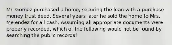 Mr. Gomez purchased a home, securing the loan with a purchase money trust deed. Several years later he sold the home to Mrs. Melendez for all cash. Assuming all appropriate documents were properly recorded, which of the following would not be found by searching the public records?