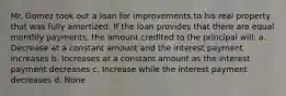 Mr. Gomez took out a loan for improvements to his real property that was fully amortized. If the loan provides that there are equal monthly payments, the amount credited to the principal will: a. Decrease at a constant amount and the interest payment increases b. Increases at a constant amount as the interest payment decreases c. Increase while the interest payment decreases d. None