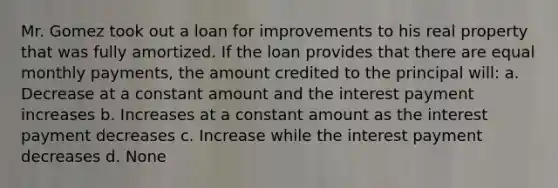 Mr. Gomez took out a loan for improvements to his real property that was fully amortized. If the loan provides that there are equal monthly payments, the amount credited to the principal will: a. Decrease at a constant amount and the interest payment increases b. Increases at a constant amount as the interest payment decreases c. Increase while the interest payment decreases d. None