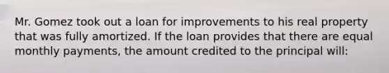 Mr. Gomez took out a loan for improvements to his real property that was fully amortized. If the loan provides that there are equal monthly payments, the amount credited to the principal will: