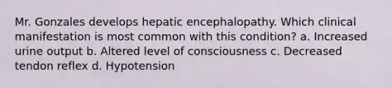 Mr. Gonzales develops hepatic encephalopathy. Which clinical manifestation is most common with this condition? a. Increased urine output b. Altered level of consciousness c. Decreased tendon reflex d. Hypotension