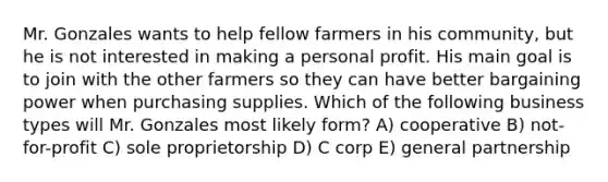 Mr. Gonzales wants to help fellow farmers in his community, but he is not interested in making a personal profit. His main goal is to join with the other farmers so they can have better bargaining power when purchasing supplies. Which of the following business types will Mr. Gonzales most likely form? A) cooperative B) not-for-profit C) sole proprietorship D) C corp E) general partnership