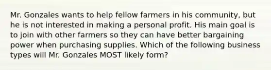 Mr. Gonzales wants to help fellow farmers in his community, but he is not interested in making a personal profit. His main goal is to join with other farmers so they can have better bargaining power when purchasing supplies. Which of the following business types will Mr. Gonzales MOST likely form?