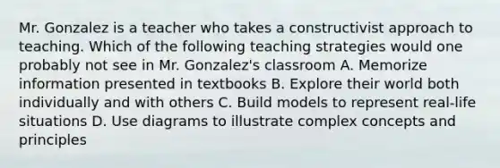 Mr. Gonzalez is a teacher who takes a constructivist approach to teaching. Which of the following teaching strategies would one probably not see in Mr. Gonzalez's classroom A. Memorize information presented in textbooks B. Explore their world both individually and with others C. Build models to represent real-life situations D. Use diagrams to illustrate complex concepts and principles