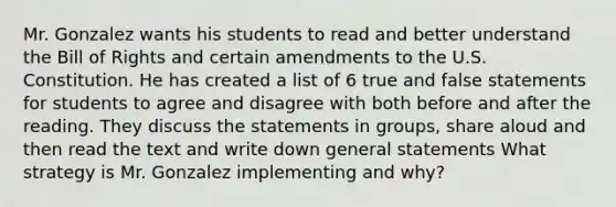 Mr. Gonzalez wants his students to read and better understand the Bill of Rights and certain amendments to the U.S. Constitution. He has created a list of 6 true and false statements for students to agree and disagree with both before and after the reading. They discuss the statements in groups, share aloud and then read the text and write down general statements What strategy is Mr. Gonzalez implementing and why?