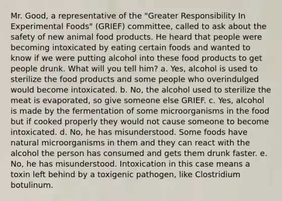 Mr. Good, a representative of the "Greater Responsibility In Experimental Foods" (GRIEF) committee, called to ask about the safety of new animal food products. He heard that people were becoming intoxicated by eating certain foods and wanted to know if we were putting alcohol into these food products to get people drunk. What will you tell him? a. Yes, alcohol is used to sterilize the food products and some people who overindulged would become intoxicated. b. No, the alcohol used to sterilize the meat is evaporated, so give someone else GRIEF. c. Yes, alcohol is made by the fermentation of some microorganisms in the food but if cooked properly they would not cause someone to become intoxicated. d. No, he has misunderstood. Some foods have natural microorganisms in them and they can react with the alcohol the person has consumed and gets them drunk faster. e. No, he has misunderstood. Intoxication in this case means a toxin left behind by a toxigenic pathogen, like Clostridium botulinum.