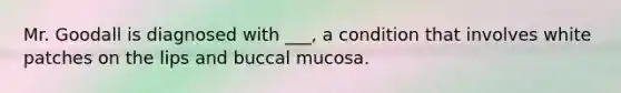 Mr. Goodall is diagnosed with ___, a condition that involves white patches on the lips and buccal mucosa.