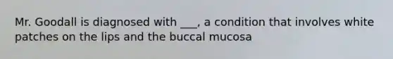 Mr. Goodall is diagnosed with ___, a condition that involves white patches on the lips and the buccal mucosa