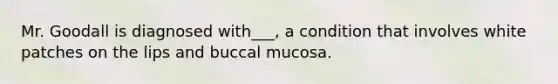 Mr. Goodall is diagnosed with___, a condition that involves white patches on the lips and buccal mucosa.